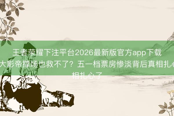 王者荣耀下注平台2026最新版官方app下载 十大影帝撑场也救不了?五一档票房惨淡背后真相扎心了