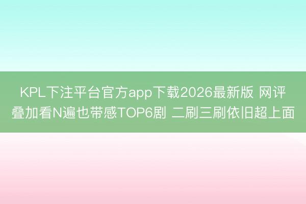 KPL下注平台官方app下载2026最新版 网评叠加看N遍也带感TOP6剧 二刷三刷依旧超上面