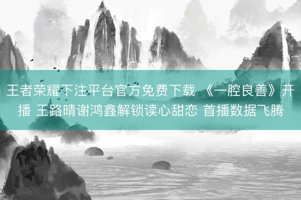王者荣耀下注平台官方免费下载 《一腔良善》开播 王路晴谢鸿鑫解锁读心甜恋 首播数据飞腾