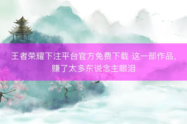 王者荣耀下注平台官方免费下载 这一部作品，赚了太多东说念主眼泪