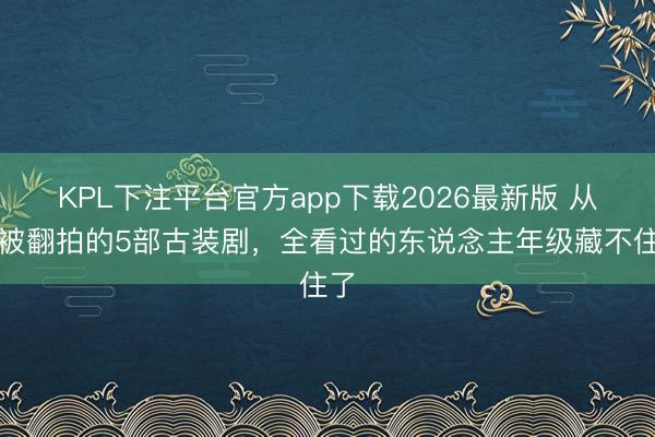 KPL下注平台官方app下载2026最新版 从未被翻拍的5部古装剧，全看过的东说念主年级藏不住了