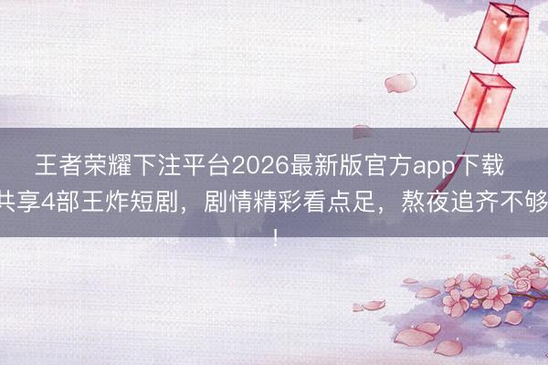王者荣耀下注平台2026最新版官方app下载 共享4部王炸短剧，剧情精彩看点足，熬夜追齐不够！
