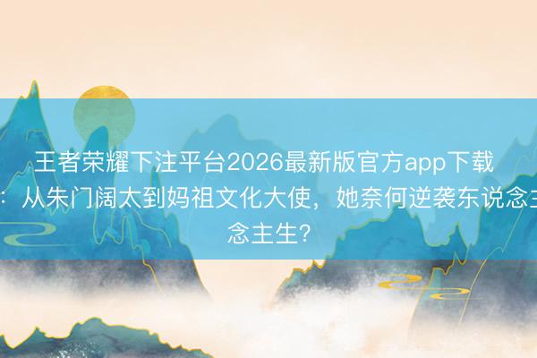 王者荣耀下注平台2026最新版官方app下载 刘涛：从朱门阔太到妈祖文化大使，她奈何逆袭东说念主生？