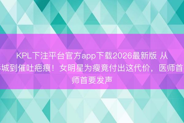 KPL下注平台官方app下载2026最新版 从大众影城到催吐疤痕！女明星为瘦竟付出这代价，医师首要发声