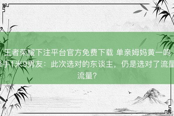 王者荣耀下注平台官方免费下载 单亲姆妈黄一鸣牵手1米9男友：此次选对的东谈主，仍是选对了流量？