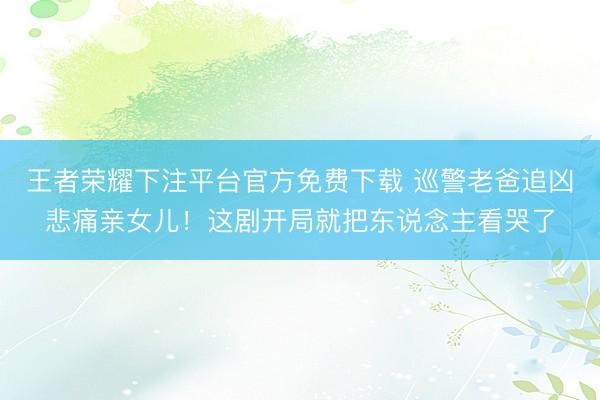 王者荣耀下注平台官方免费下载 巡警老爸追凶悲痛亲女儿！这剧开局就把东说念主看哭了