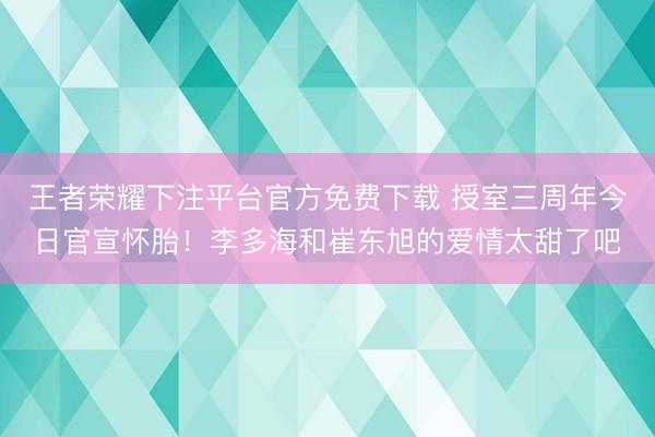 王者荣耀下注平台官方免费下载 授室三周年今日官宣怀胎！李多海和崔东旭的爱情太甜了吧