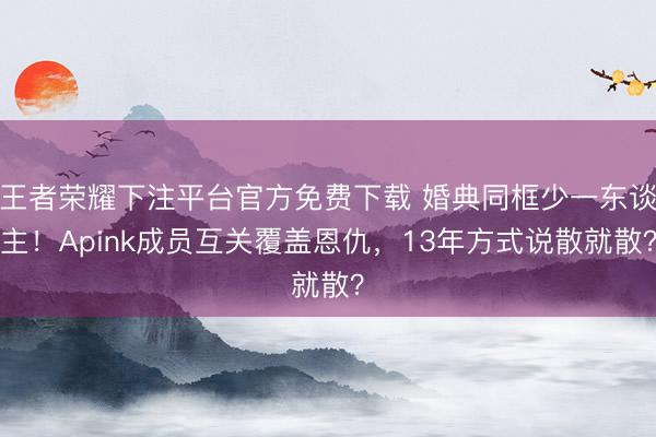 王者荣耀下注平台官方免费下载 婚典同框少一东谈主！Apink成员互关覆盖恩仇，13年方式说散就散？