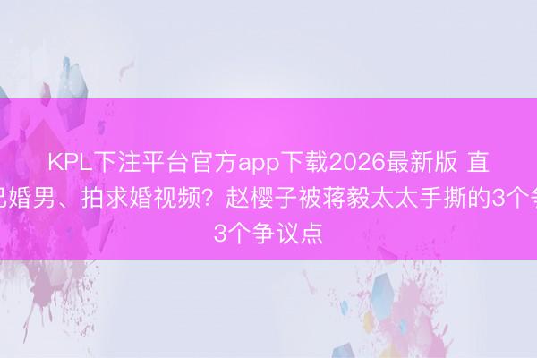 KPL下注平台官方app下载2026最新版 直播抱已婚男、拍求婚视频?赵樱子被蒋毅太太手撕的3个争议点