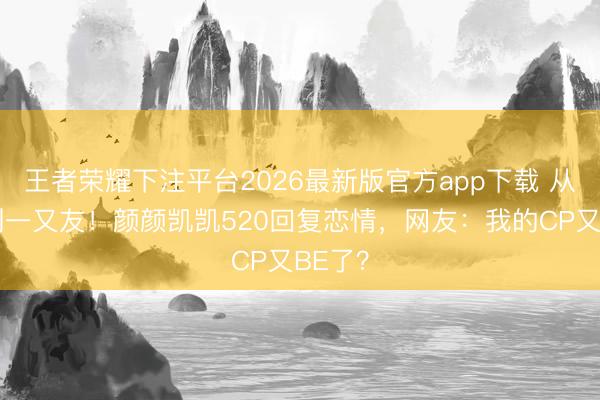 王者荣耀下注平台2026最新版官方app下载 从广告到一又友!颜颜凯凯520回复恋情,网友:我的CP又BE了?