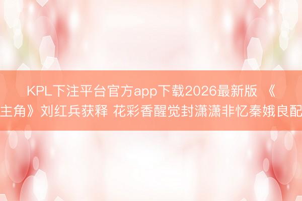 KPL下注平台官方app下载2026最新版 《主角》刘红兵获释 花彩香醒觉封潇潇非忆秦娥良配