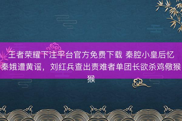 王者荣耀下注平台官方免费下载 秦腔小皇后忆秦娥遭黄谣,刘红兵查出责难者单团长欲杀鸡儆猴