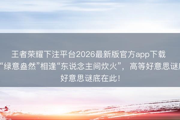 王者荣耀下注平台2026最新版官方app下载 姜妍：“绿意盎然”相逢“东说念主间炊火”，高等好意思谜底在此！