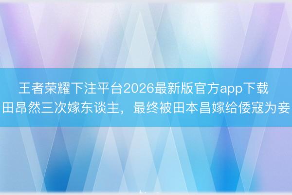 王者荣耀下注平台2026最新版官方app下载 田昂然三次嫁东谈主，最终被田本昌嫁给倭寇为妾