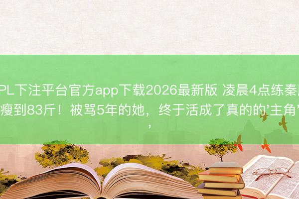 KPL下注平台官方app下载2026最新版 凌晨4点练秦腔瘦到83斤！被骂5年的她，终于活成了真的的'主角'