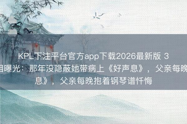 KPL下注平台官方app下载2026最新版 33岁男儿病逝真相曝光：那年没隐蔽她带病上《好声息》，父亲每晚抱着钢琴谱忏悔