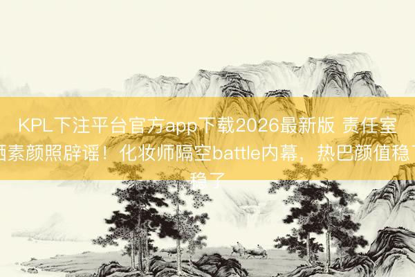KPL下注平台官方app下载2026最新版 责任室晒素颜照辟谣！化妆师隔空battle内幕，热巴颜值稳了