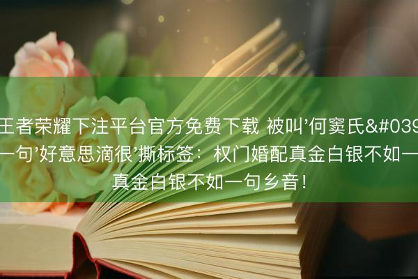 王者荣耀下注平台官方免费下载 被叫'何窦氏'三年他一句'好意思滴很'撕标签：权门婚配真金白银不如一句乡音！