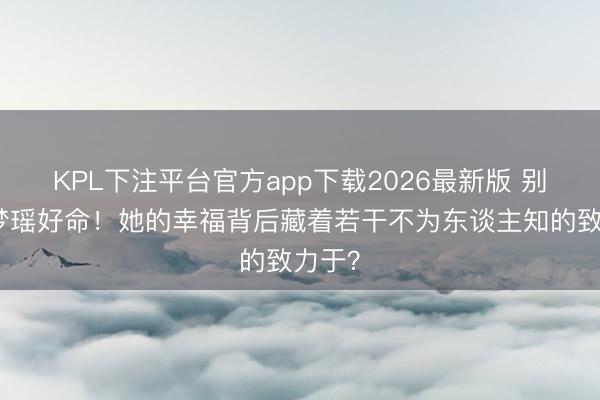 KPL下注平台官方app下载2026最新版 别酸奚梦瑶好命!她的幸福背后藏着若干不为东谈主知的致力于?