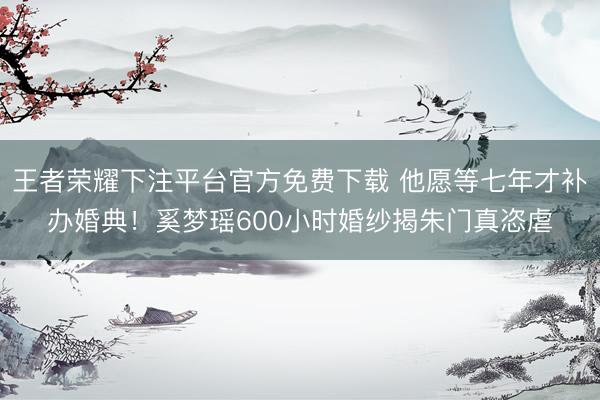 王者荣耀下注平台官方免费下载 他愿等七年才补办婚典!奚梦瑶600小时婚纱揭朱门真恣虐