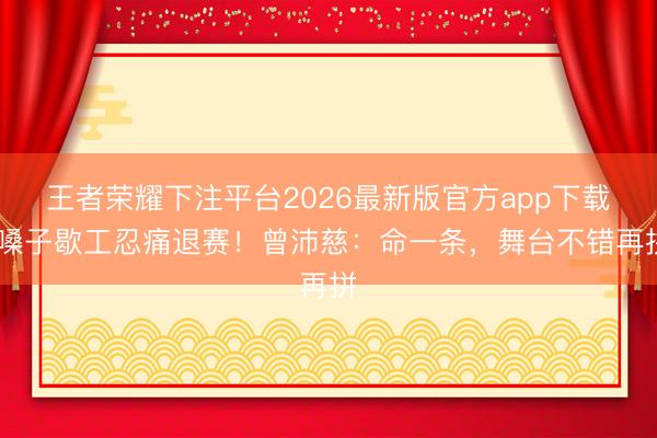 王者荣耀下注平台2026最新版官方app下载 嗓子歇工忍痛退赛！曾沛慈：命一条，舞台不错再拼