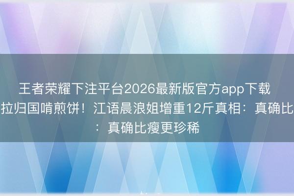 王者荣耀下注平台2026最新版官方app下载 国际吃沙拉归国啃煎饼!江语晨浪姐增重12斤真相:真确比瘦更珍稀