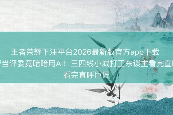 王者荣耀下注平台2026最新版官方app下载 辛芷蕾当评委竟暗暗用AI!三四线小城打工东谈主看完直呼巨匠