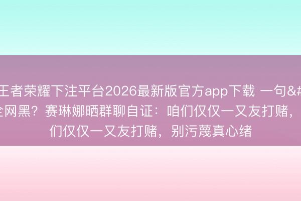 王者荣耀下注平台2026最新版官方app下载 一句'肉痛'被全网黑？赛琳娜晒群聊自证：咱们仅仅一又友打赌，别污蔑真心绪