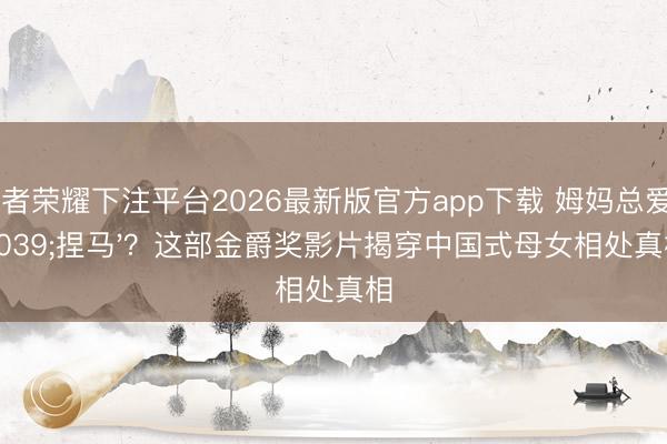 王者荣耀下注平台2026最新版官方app下载 姆妈总爱'捏马'？这部金爵奖影片揭穿中国式母女相处真相