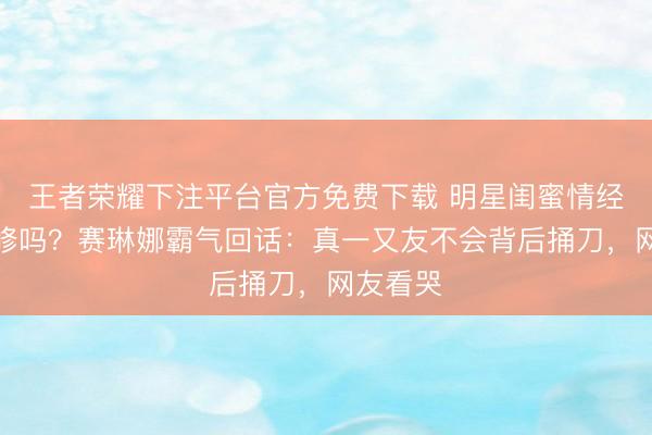 王者荣耀下注平台官方免费下载 明星闺蜜情经得起进修吗?赛琳娜霸气回话:真一又友不会背后捅刀,网友看哭