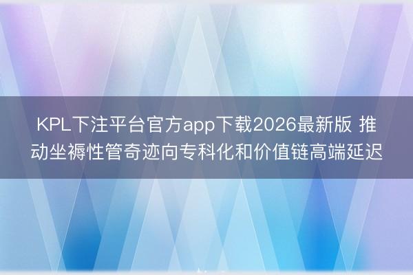 KPL下注平台官方app下载2026最新版 推动坐褥性管奇迹向专科化和价值链高端延迟