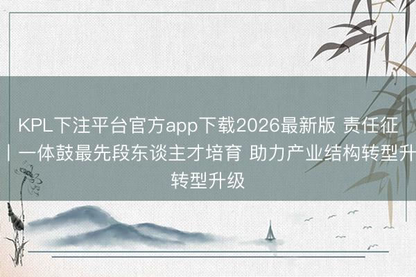 KPL下注平台官方app下载2026最新版 责任征询丨一体鼓最先段东谈主才培育 助力产业结构转型升级