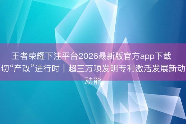 王者荣耀下注平台2026最新版官方app下载 真切“产改”进行时|超三万项发明专利激活发展新动能