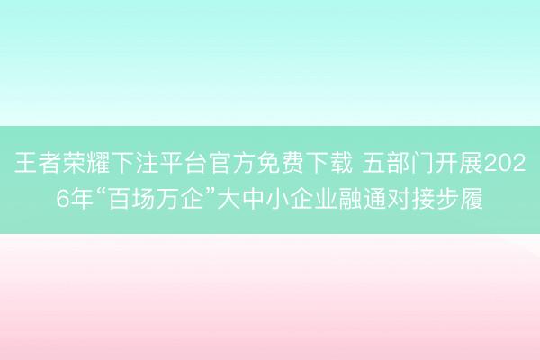 王者荣耀下注平台官方免费下载 五部门开展2026年“百场万企”大中小企业融通对接步履