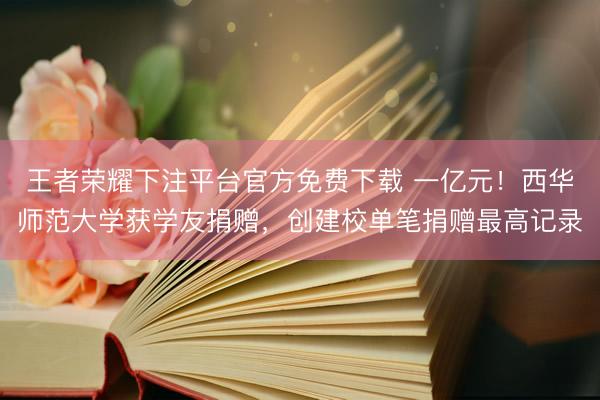 王者荣耀下注平台官方免费下载 一亿元！西华师范大学获学友捐赠，创建校单笔捐赠最高记录
