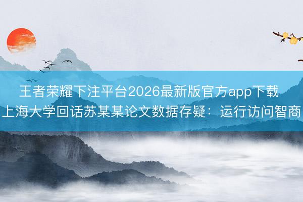 王者荣耀下注平台2026最新版官方app下载 上海大学回话苏某某论文数据存疑：运行访问智商