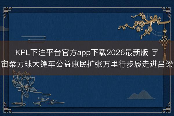 KPL下注平台官方app下载2026最新版 宇宙柔力球大篷车公益惠民扩张万里行步履走进吕梁