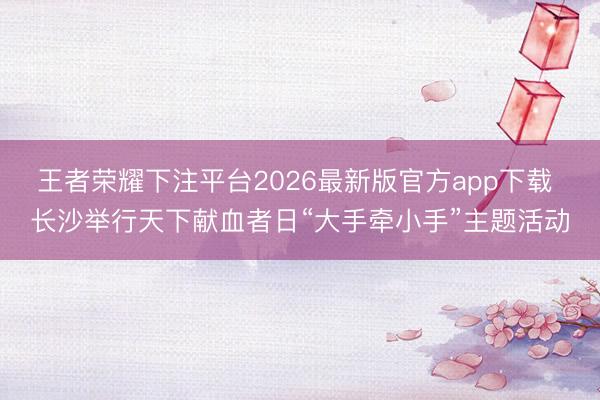 王者荣耀下注平台2026最新版官方app下载 长沙举行天下献血者日“大手牵小手”主题活动