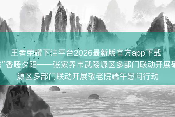 王者荣耀下注平台2026最新版官方app下载 “云上”传真情，“粽”香暖夕阳——张家界市武陵源区多部门联动开展敬老院端午慰问行动