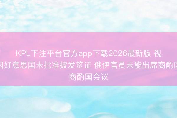 KPL下注平台官方app下载2026最新版 视频丨因好意思国未批准披发签证 俄伊官员未能出席商酌国会议