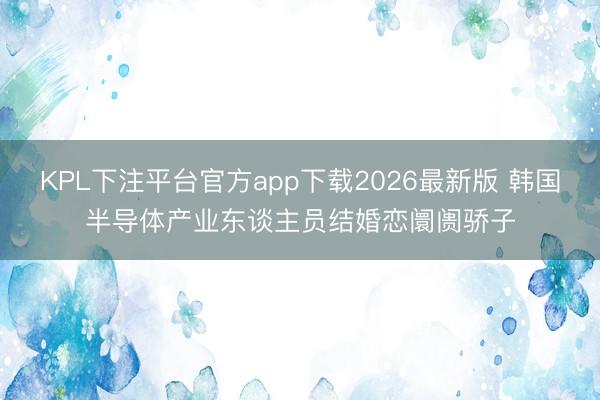 KPL下注平台官方app下载2026最新版 韩国半导体产业东谈主员结婚恋阛阓骄子