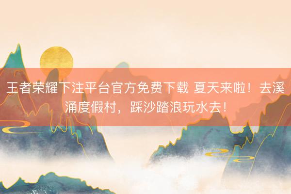 王者荣耀下注平台官方免费下载 夏天来啦！去溪涌度假村，踩沙踏浪玩水去！