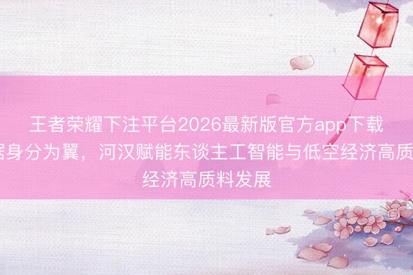 王者荣耀下注平台2026最新版官方app下载 以数据身分为翼，河汉赋能东谈主工智能与低空经济高质料发展