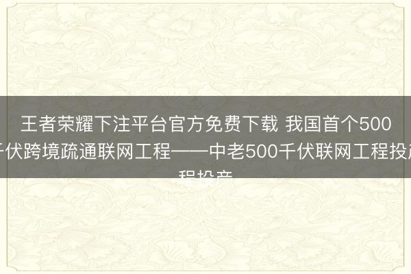 王者荣耀下注平台官方免费下载 我国首个500千伏跨境疏通联网工程——中老500千伏联网工程投产