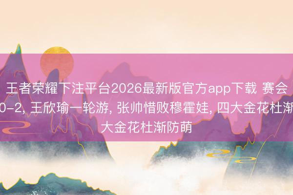 王者荣耀下注平台2026最新版官方app下载 赛会亚军0-2, 王欣瑜一轮游, 张帅惜败穆霍娃, 四大金花杜渐防萌