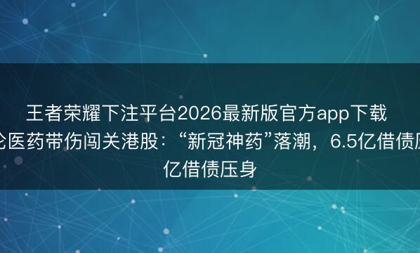 王者荣耀下注平台2026最新版官方app下载 汇伦医药带伤闯关港股：“新冠神药”落潮，6.5亿借债压身