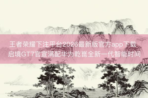 王者荣耀下注平台2026最新版官方app下载 启境GT7官宣满配华为乾崑全新一代智能时间