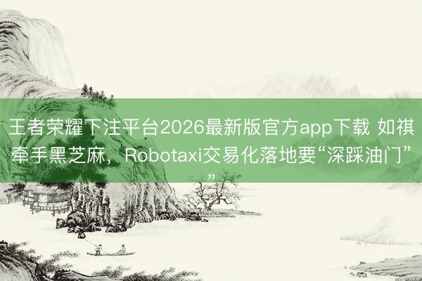 王者荣耀下注平台2026最新版官方app下载 如祺牵手黑芝麻，Robotaxi交易化落地要“深踩油门”