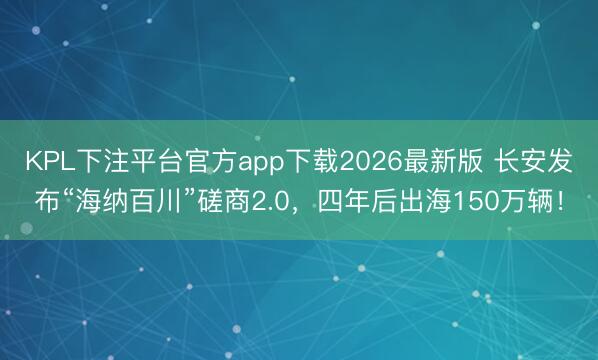KPL下注平台官方app下载2026最新版 长安发布“海纳百川”磋商2.0,四年后出海150万辆!