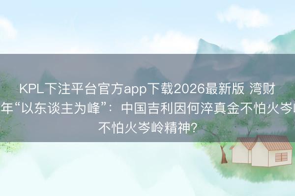KPL下注平台官方app下载2026最新版 湾财聚焦|30年“以东谈主为峰”:中国吉利因何淬真金不怕火岑岭精神?